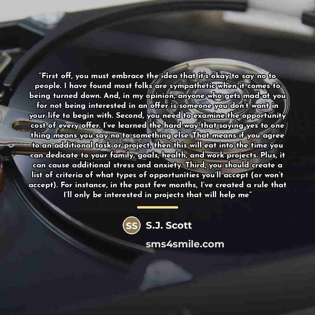 “First off, you must embrace the idea that it’s okay to say no to people. I have found most folks are sympathetic when it comes to being turned down. And, in my opinion, anyone who gets mad at you for not being interested in an offer is someone you don’t want in your life to begin with. Second, you…” quote by S.J. Scott