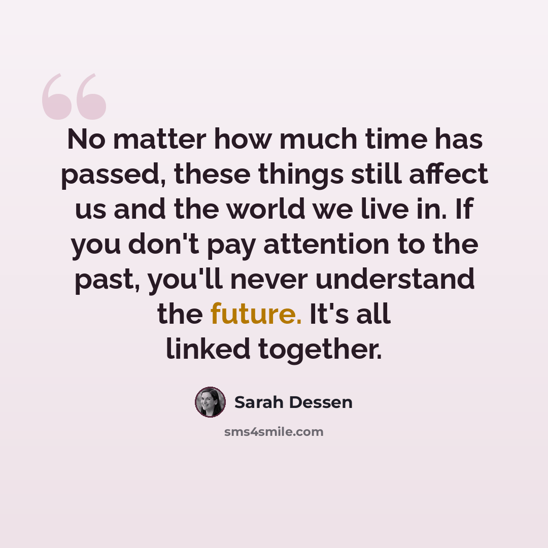 “No matter how much time has passed, these things still affect us and the world we live in. If you don't pay attention to the past, you'll never understand the future. It's all linked together.” quote by Sarah Dessen