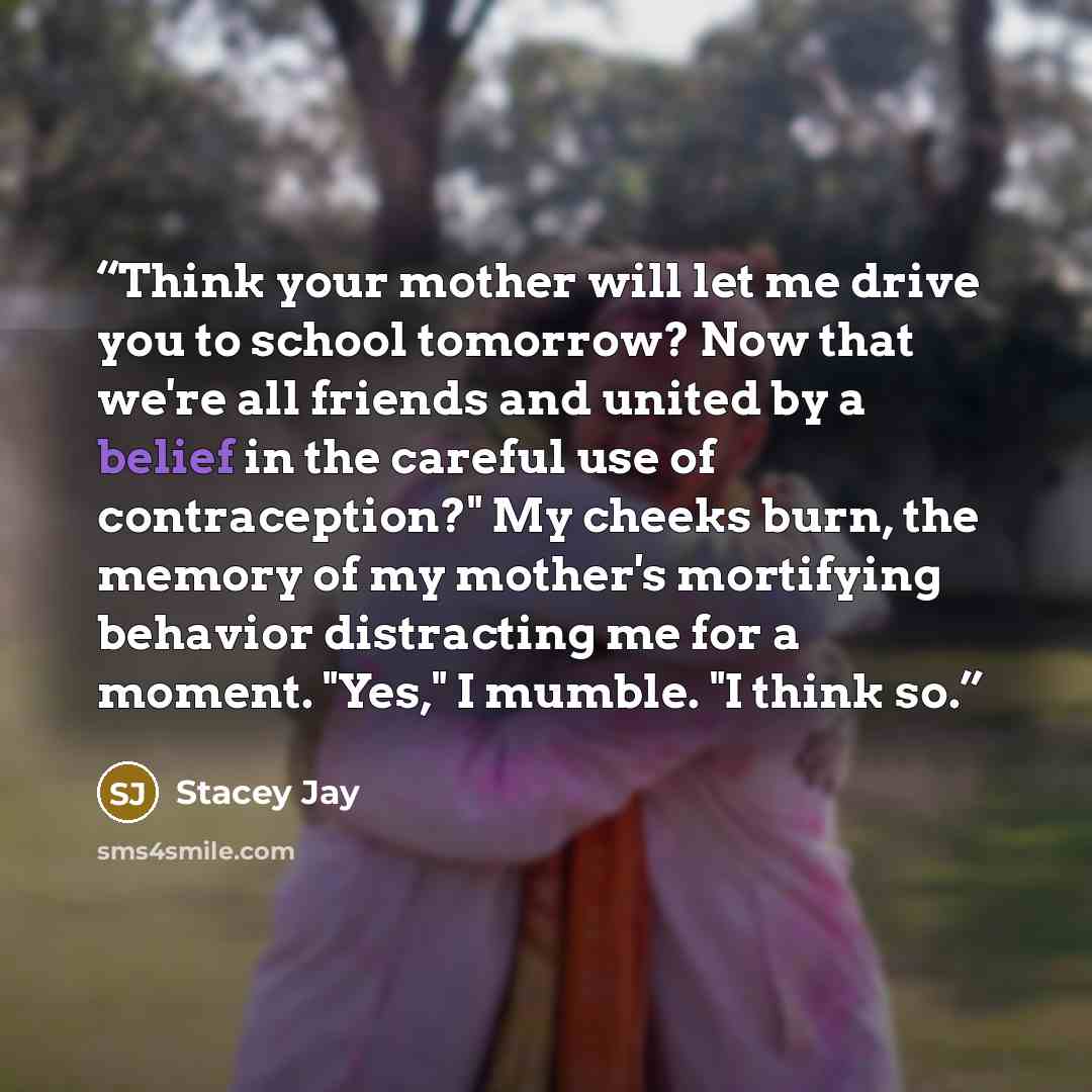 “Think your mother will let me drive you to school tomorrow? Now that we're all friends and united by a belief in the careful use of contraception?" My cheeks burn, the memory of my mother's mortifying behavior distracting me for a moment. "Yes," I mumble. "I think so.” quote by Stacey Jay