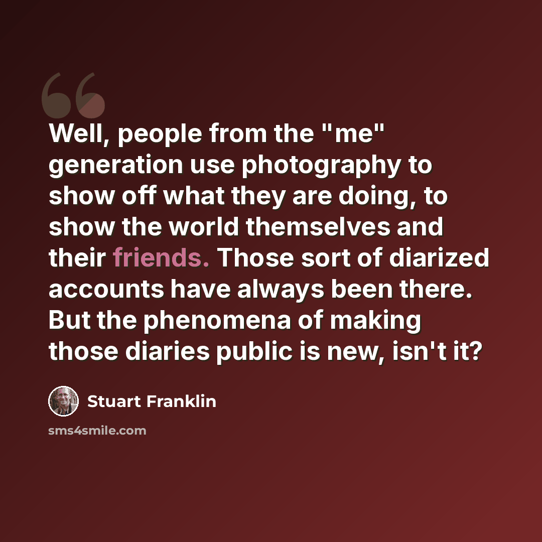 “Well, people from the "me" generation use photography to show off what they are doing, to show the world themselves and their friends. Those sort of diarized accounts have always been there. But the phenomena of making those diaries public is new, isn't it?” quote by Stuart Franklin