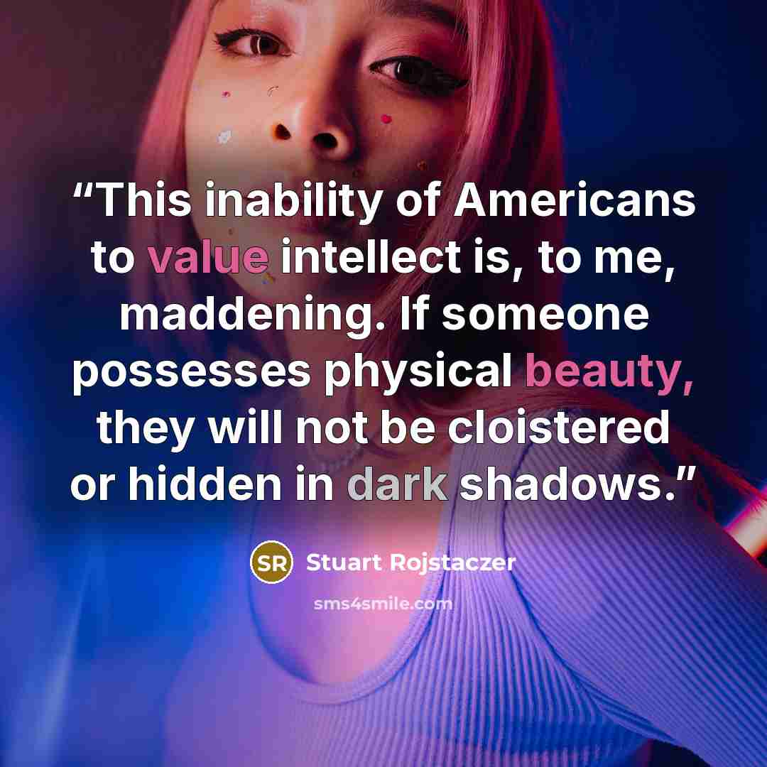 “This inability of Americans to value intellect is, to me, maddening. If someone possesses physical beauty, they will not be cloistered or hidden in dark shadows.” quote by Stuart Rojstaczer