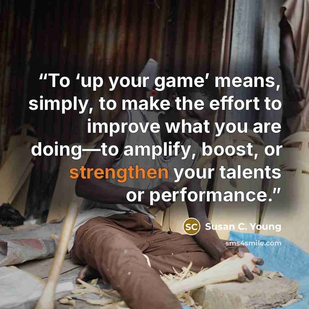 “To ‘up your game’ means, simply, to make the effort to improve what you are doing—to amplify, boost, or strengthen your talents or performance.” quote by Susan C. Young