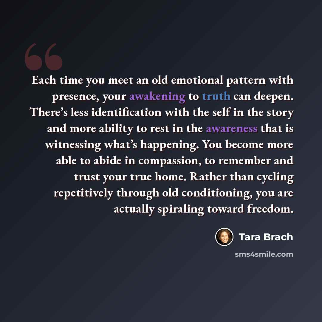 “Each time you meet an old emotional pattern with presence, your awakening to truth can deepen. There’s less identification with the self in the story and more ability to rest in the awareness that is witnessing what’s happening. You become more able to abide in compassion, to remember and trust…” quote by Tara Brach