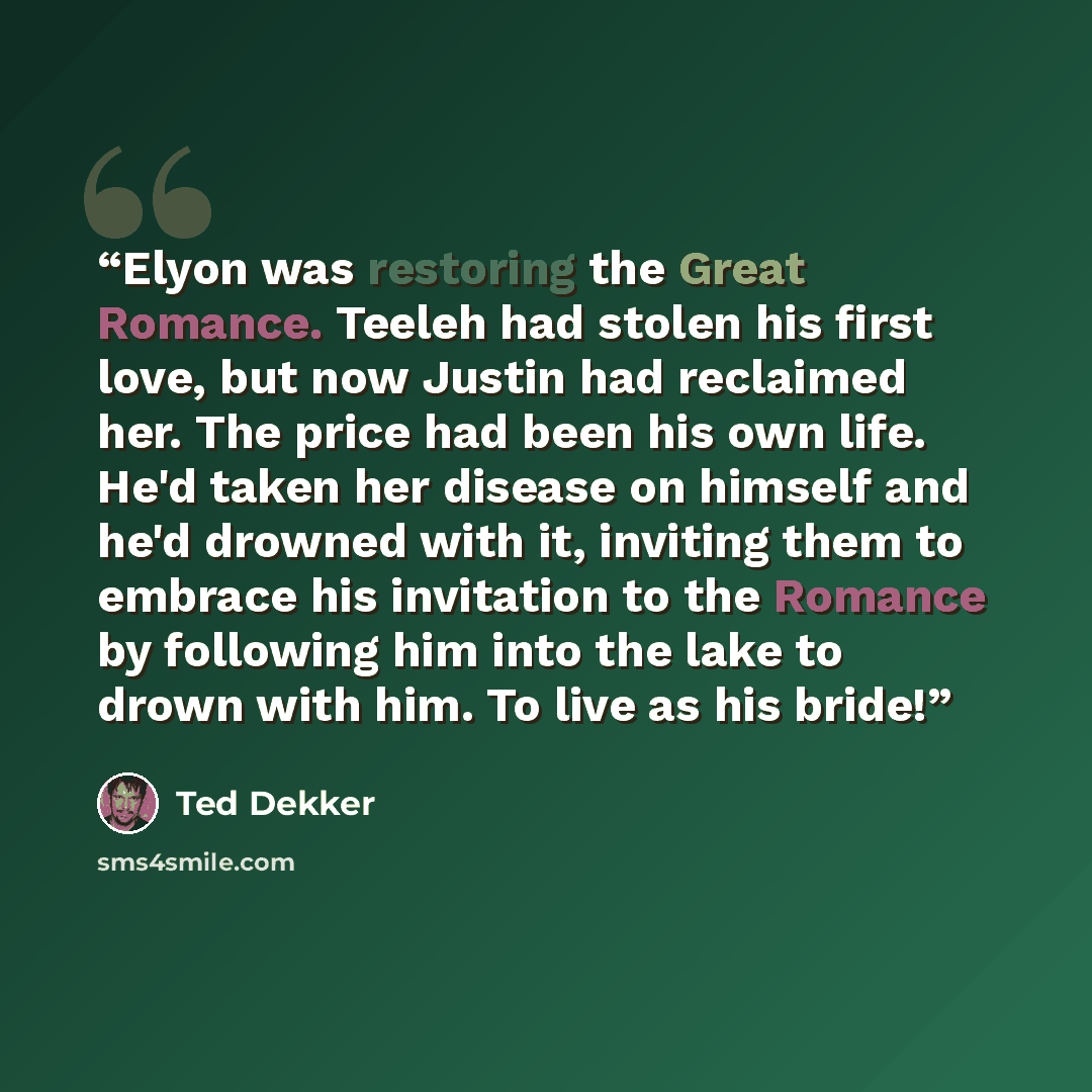 “Elyon was restoring the Great Romance. Teeleh had stolen his first love, but now Justin had reclaimed her. The price had been his own life. He'd taken her disease on himself and he'd drowned with it, inviting them to embrace his invitation to the Romance by following him into the lake to drown…” quote by Ted Dekker