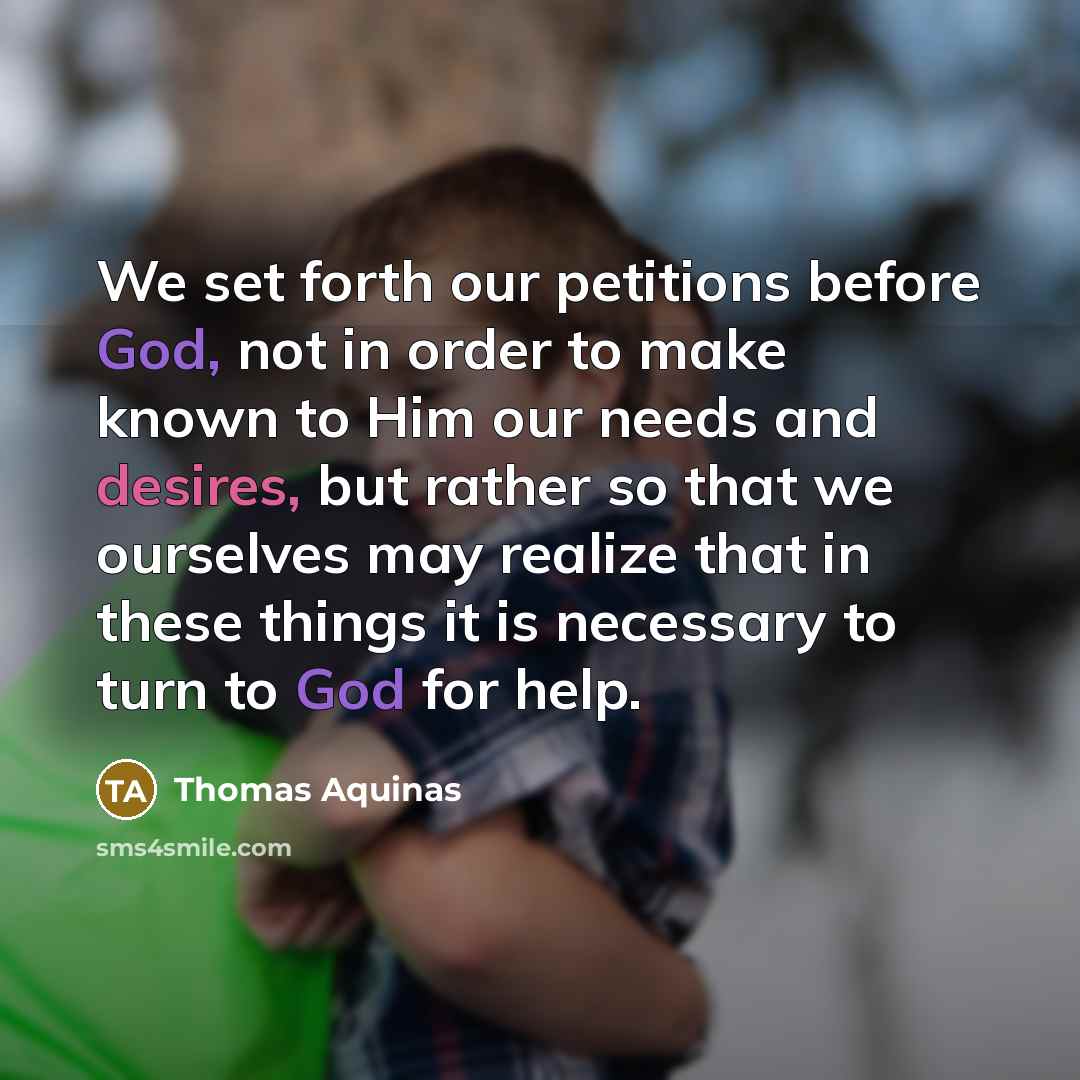 “We set forth our petitions before God, not in order to make known to Him our needs and desires, but rather so that we ourselves may realize that in these things it is necessary to turn to God for help.” quote by Thomas Aquinas