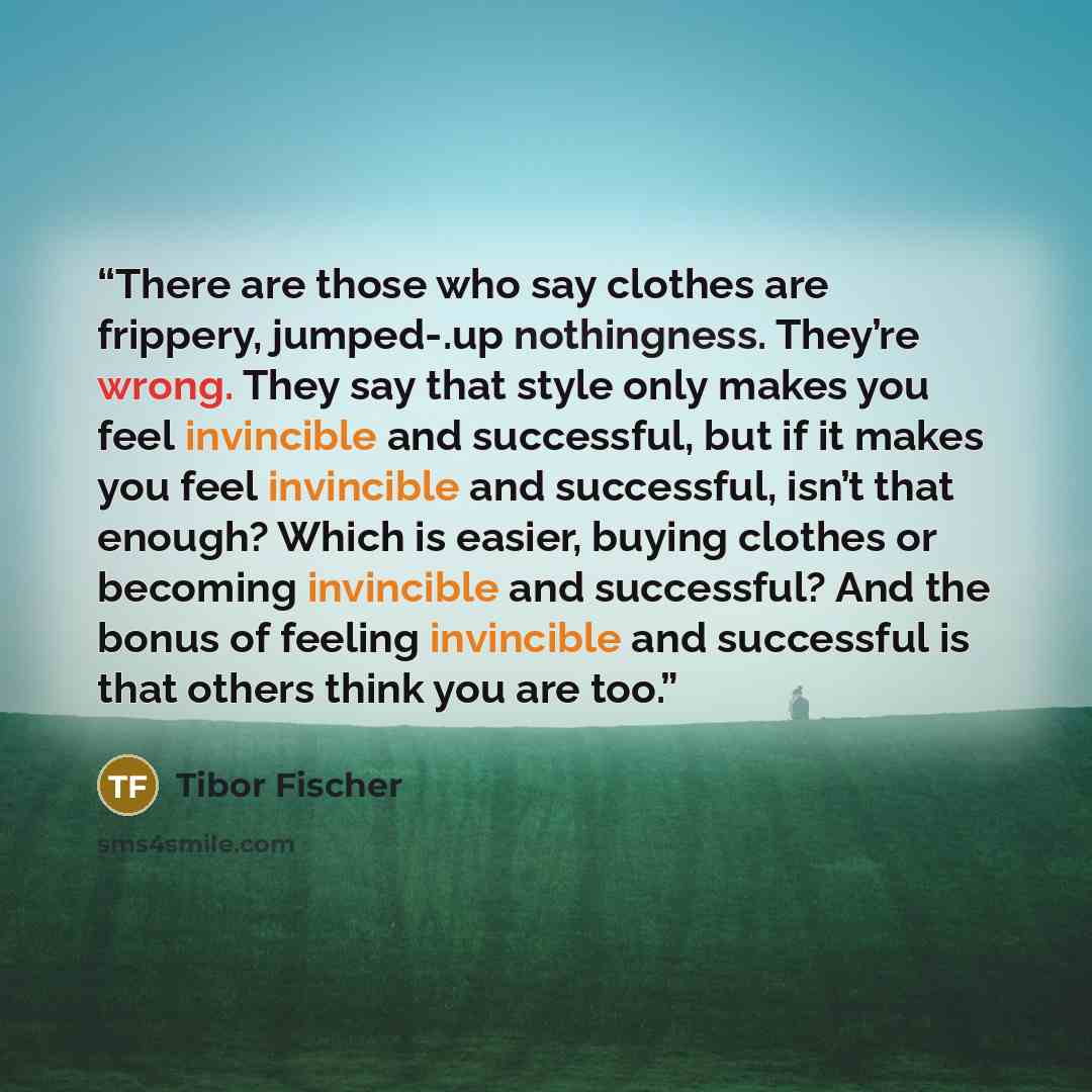 “There are those who say clothes are frippery, jumped-.up nothingness. They’re wrong. They say that style only makes you feel invincible and successful, but if it makes you feel invincible and successful, isn’t that enough? Which is easier, buying clothes or becoming invincible and successful? And…” quote by Tibor Fischer