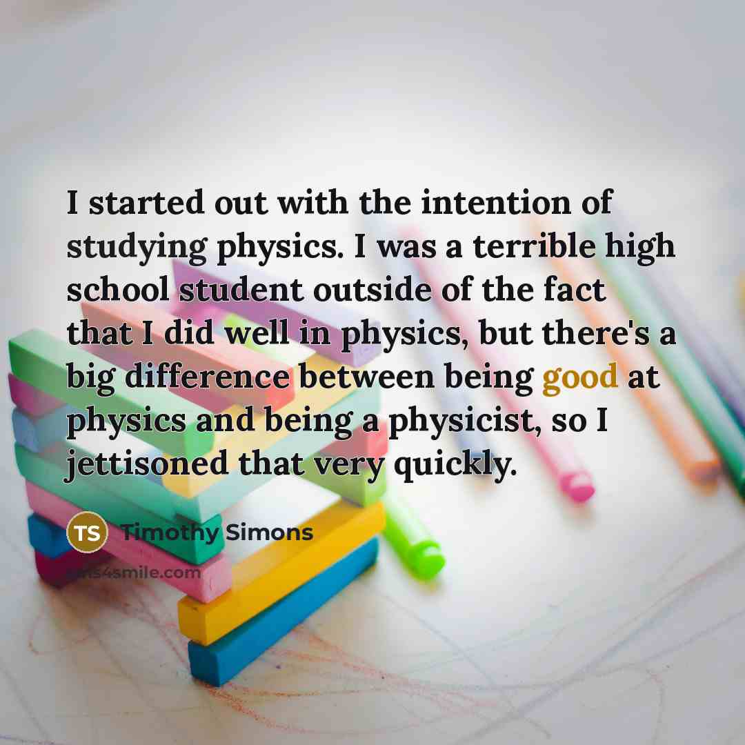 “I started out with the intention of studying physics. I was a terrible high school student outside of the fact that I did well in physics, but there's a big difference between being good at physics and being a physicist, so I jettisoned that very quickly.” quote by Timothy Simons