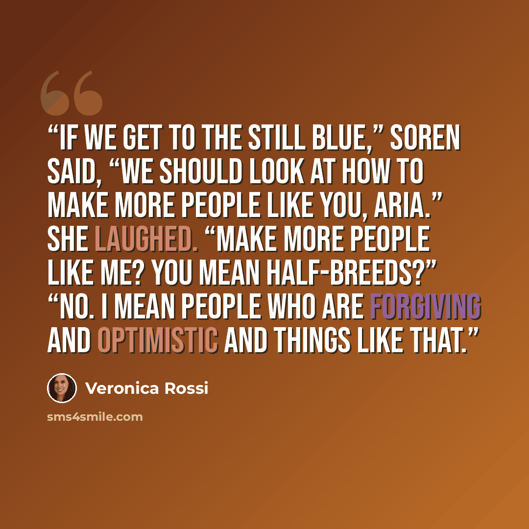 “If we get to the Still Blue,” Soren said, “we should look at how to make more people like you, Aria.” She laughed. “Make more people like me? You mean half-breeds?” “No. I mean people who are forgiving and optimistic and things like that.” quote by Veronica Rossi