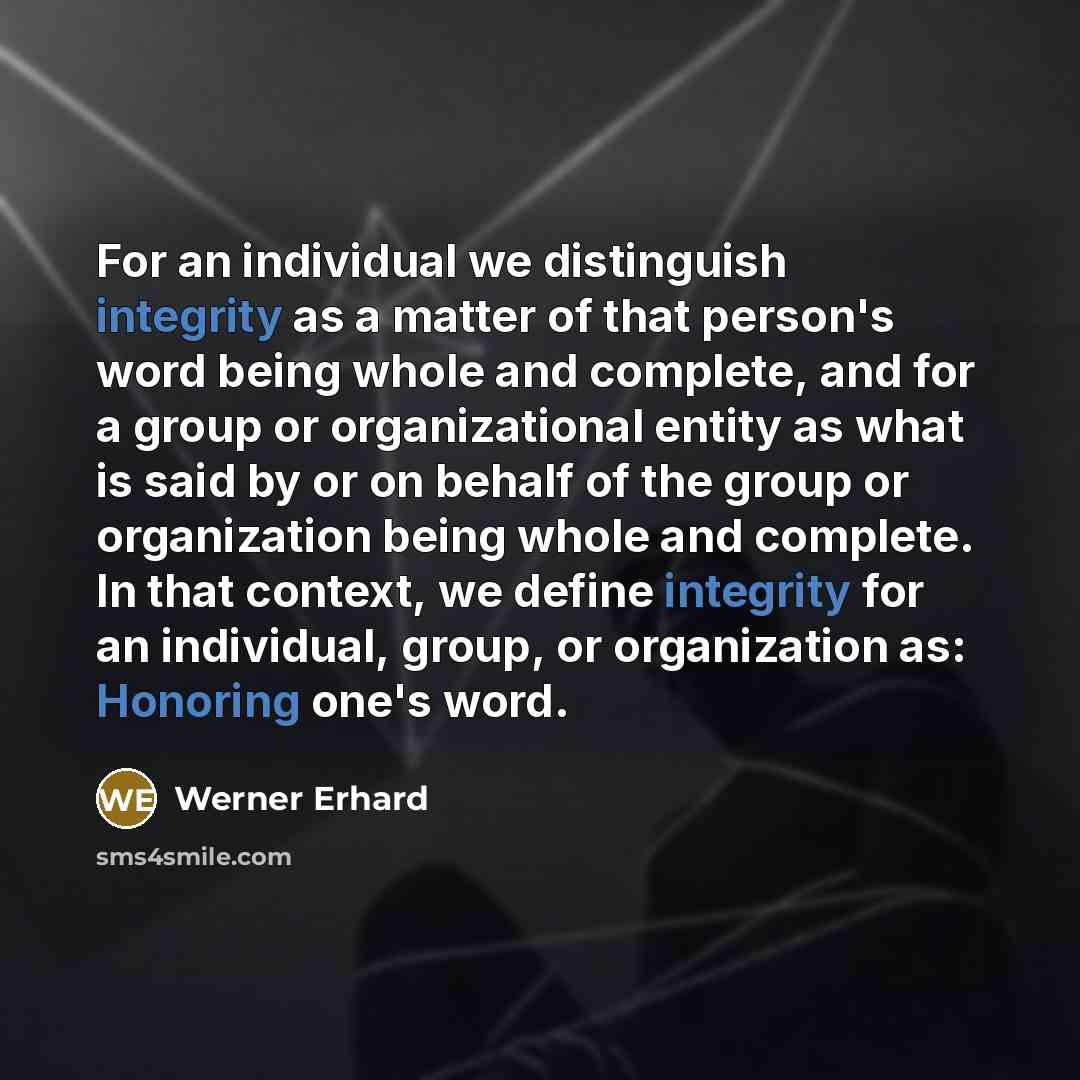 “For an individual we distinguish integrity as a matter of that person's word being whole and complete, and for a group or organizational entity as what is said by or on behalf of the group or organization being whole and complete. In that context, we define integrity for an individual, group, or…” quote by Werner Erhard