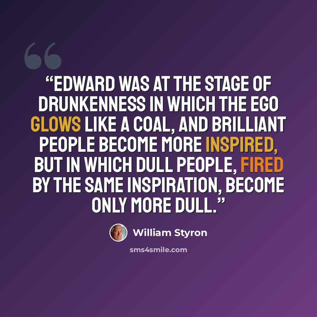 “Edward was at the stage of drunkenness in which the ego glows like a coal, and brilliant people become more inspired, but in which dull people, fired by the same inspiration, become only more dull.” quote by William Styron