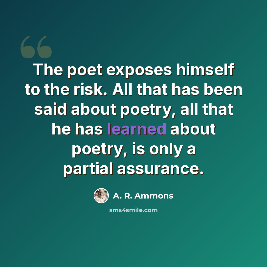 “The poet exposes himself to the risk. All that has been said about poetry, all that he has learned about poetry, is only a partial assurance.” quote by A. R. Ammons