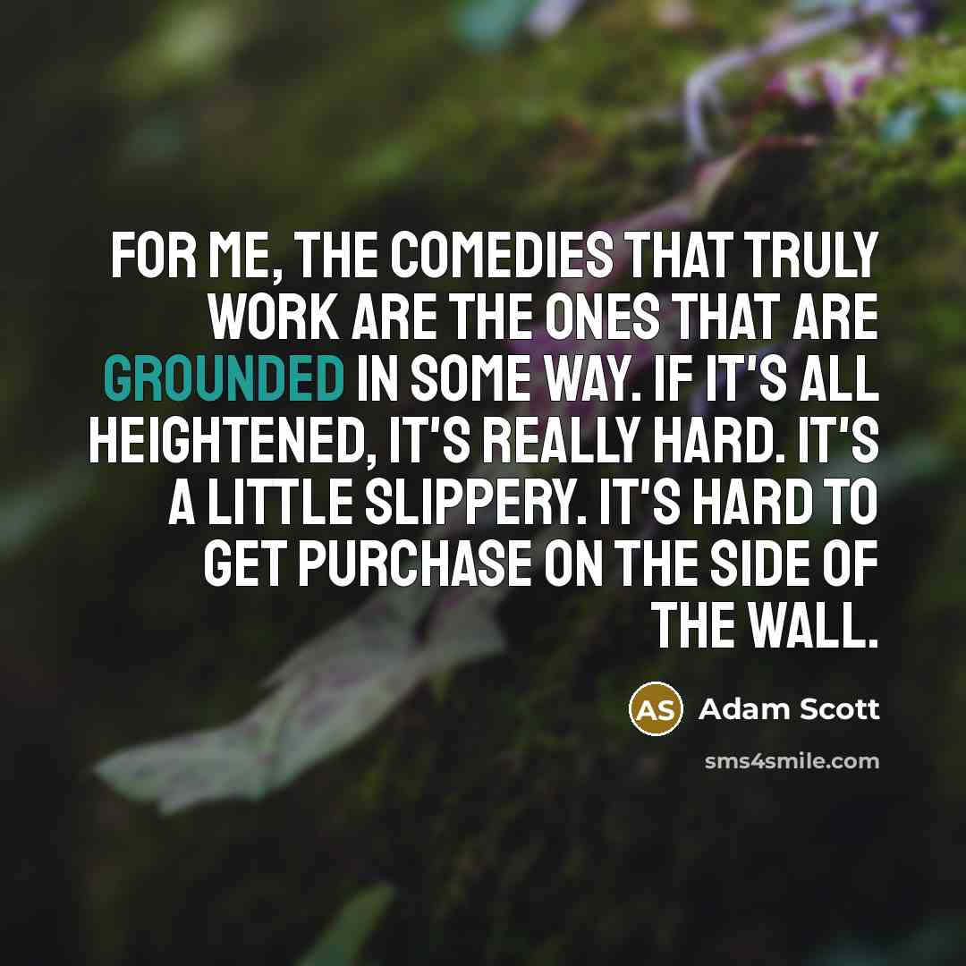 “For me, the comedies that truly work are the ones that are grounded in some way. If it's all heightened, it's really hard. It's a little slippery. It's hard to get purchase on the side of the wall.” quote by Adam Scott
