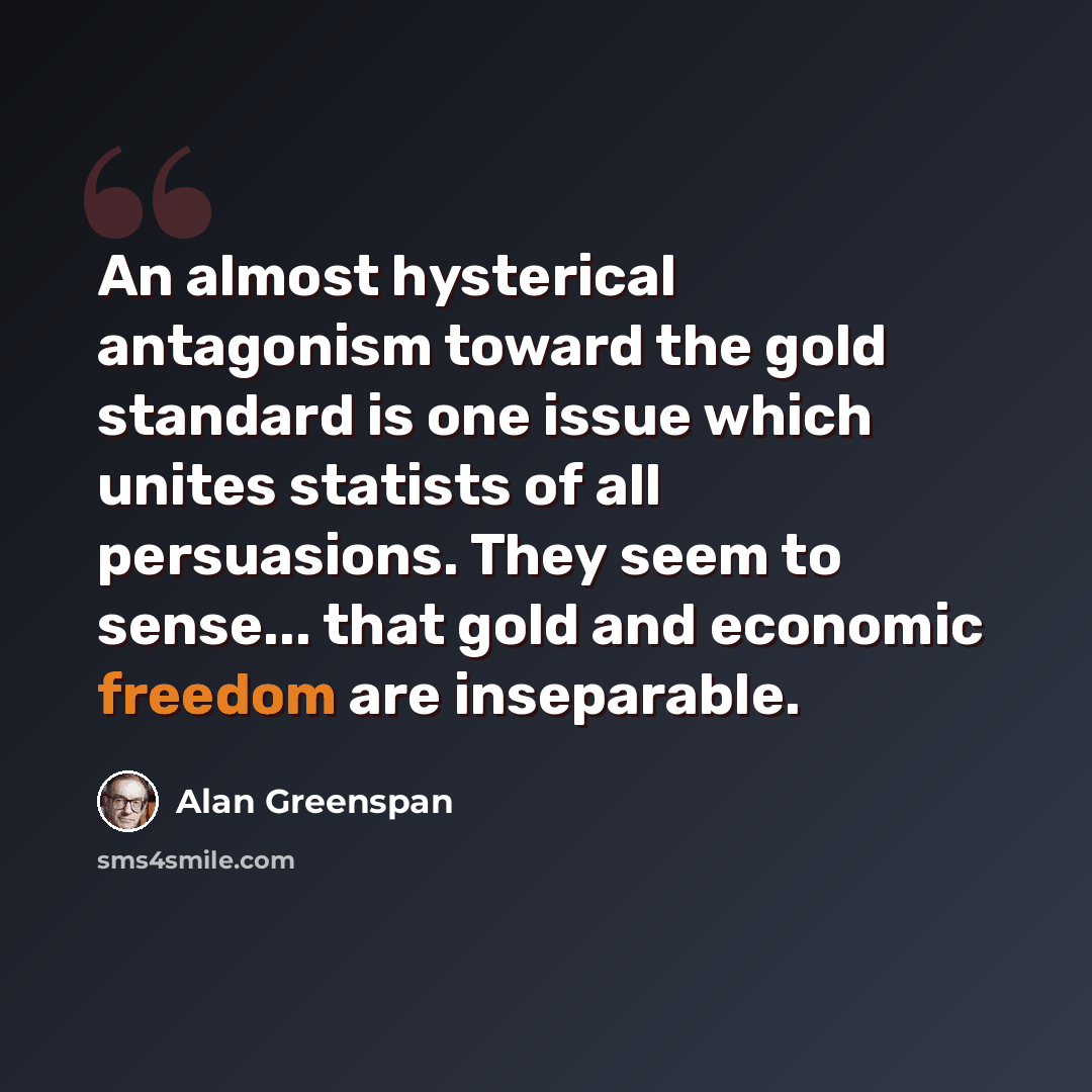 “An almost hysterical antagonism toward the gold standard is one issue which unites statists of all persuasions. They seem to sense... that gold and economic freedom are inseparable.” quote by Alan Greenspan