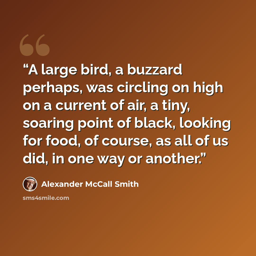 “A large bird, a buzzard perhaps, was circling on high on a current of air, a tiny, soaring point of black, looking for food, of course, as all of us did, in one way or another.” quote by Alexander McCall Smith