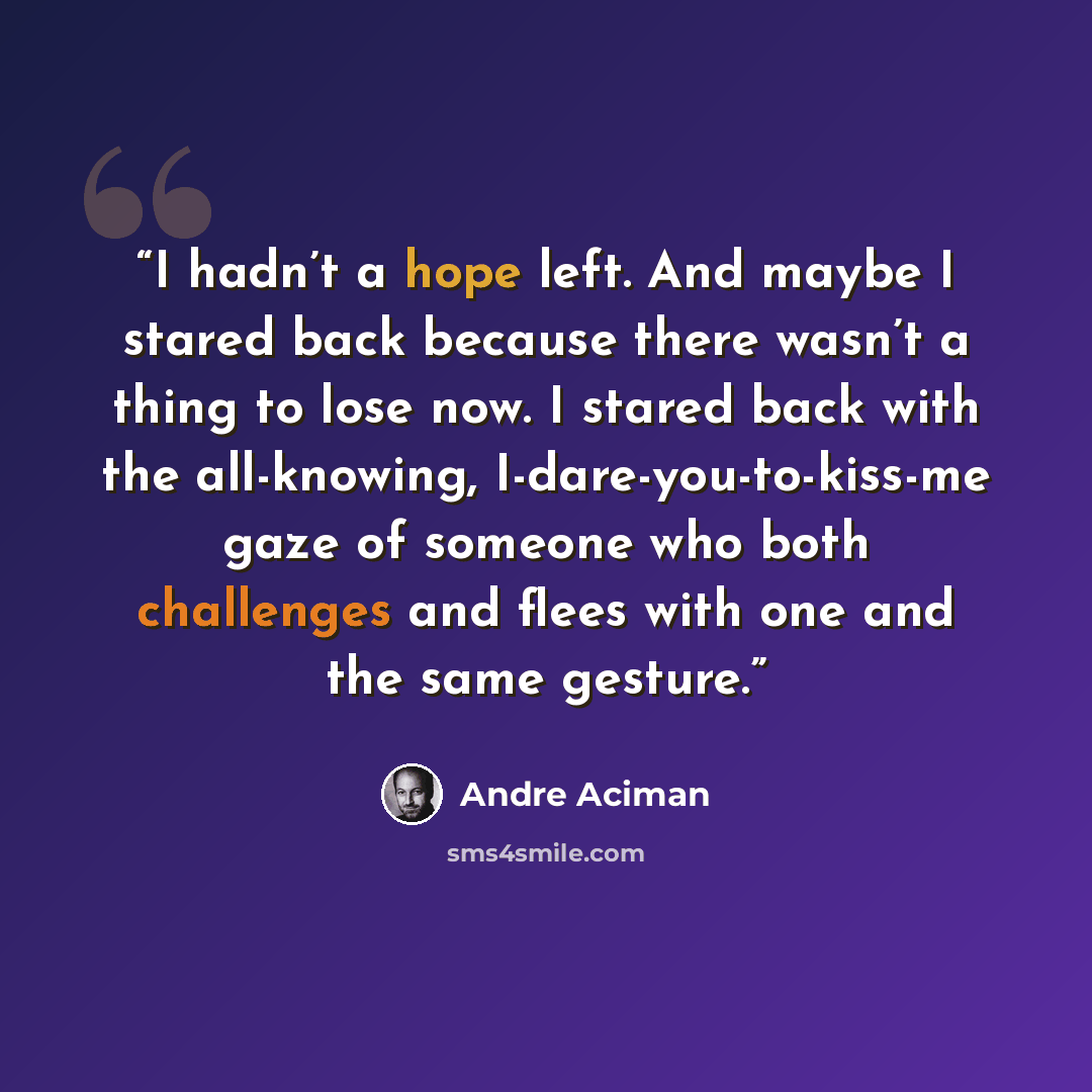 “I hadn’t a hope left. And maybe I stared back because there wasn’t a thing to lose now. I stared back with the all-knowing, I-dare-you-to-kiss-me gaze of someone who both challenges and flees with one and the same gesture.” quote by André Aciman