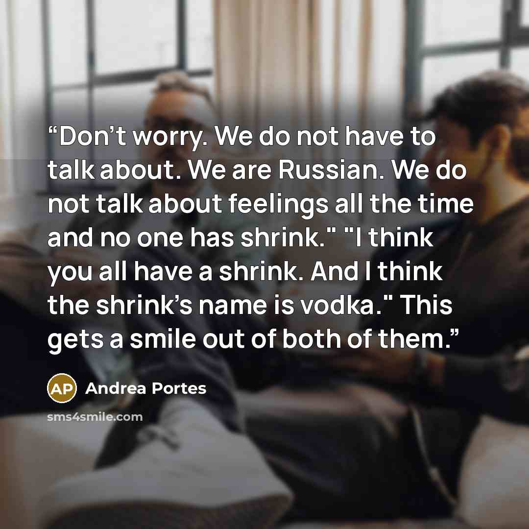 “Don't worry. We do not have to talk about. We are Russian. We do not talk about feelings all the time and no one has shrink." "I think you all have a shrink. And I think the shrink's name is vodka." This gets a smile out of both of them.” quote by Andrea Portes