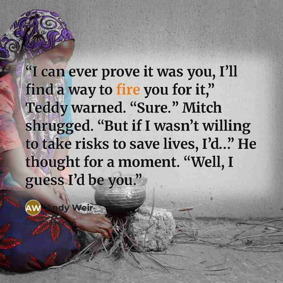“I can ever prove it was you, I’ll find a way to fire you for it,” Teddy warned. “Sure.” Mitch shrugged. “But if I wasn’t willing to take risks to save lives, I’d…” He thought for a moment. “Well, I guess I’d be you.” quote by Andy Weir
