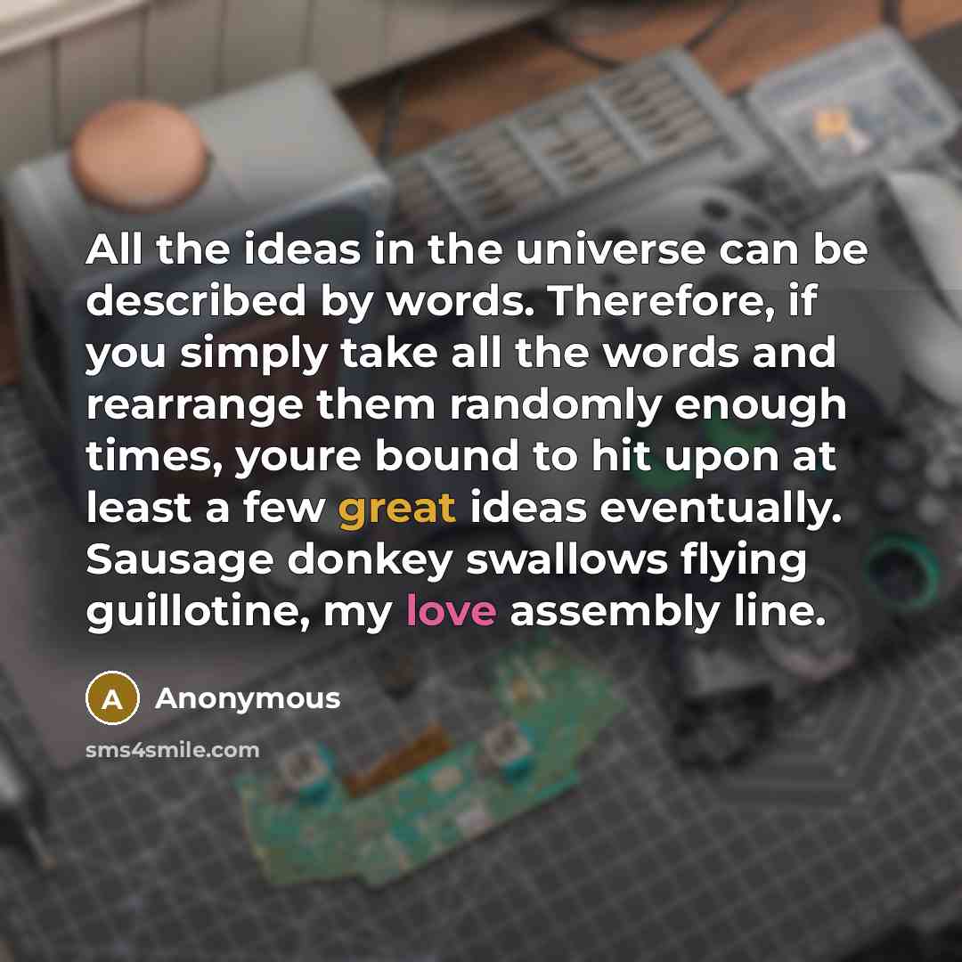 “All the ideas in the universe can be described by words. Therefore, if you simply take all the words and rearrange them randomly enough times, youre bound to hit upon at least a few great ideas eventually. Sausage donkey swallows flying guillotine, my love assembly line.” quote by Anonymous