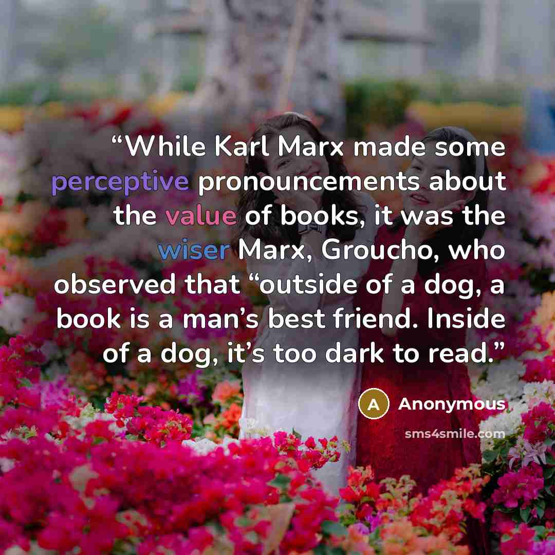 “While Karl Marx made some perceptive pronouncements about the value of books, it was the wiser Marx, Groucho, who observed that “outside of a dog, a book is a man’s best friend. Inside of a dog, it’s too dark to read.” quote by Anonymous