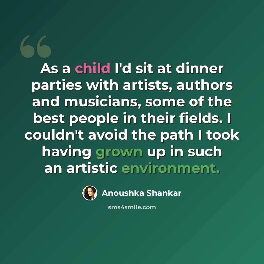 “As a child I'd sit at dinner parties with artists, authors and musicians, some of the best people in their fields. I couldn't avoid the path I took having grown up in such an artistic environment.” quote by Anoushka Shankar