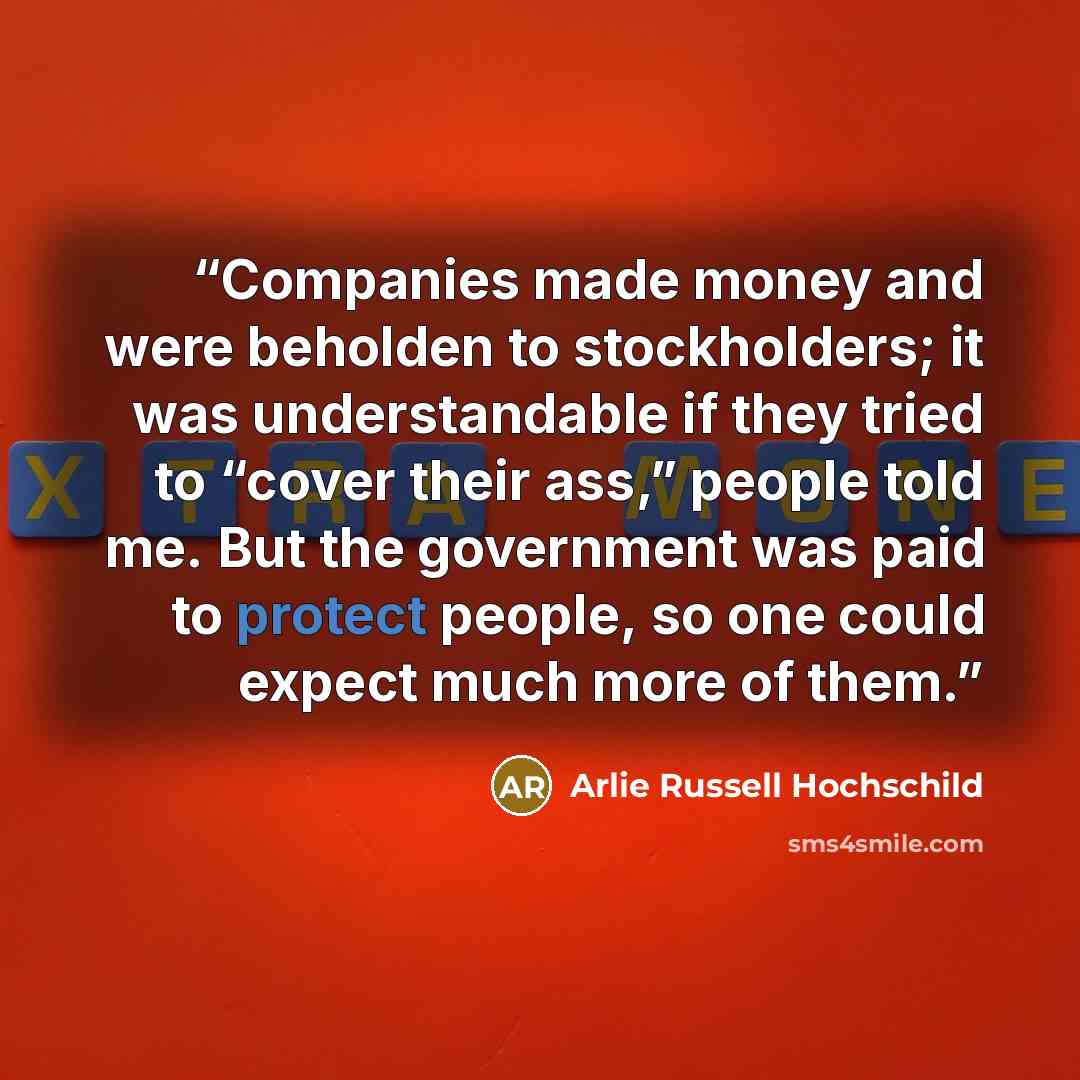 “Companies made money and were beholden to stockholders; it was understandable if they tried to “cover their ass,” people told me. But the government was paid to protect people, so one could expect much more of them.” quote by Arlie Russell Hochschild