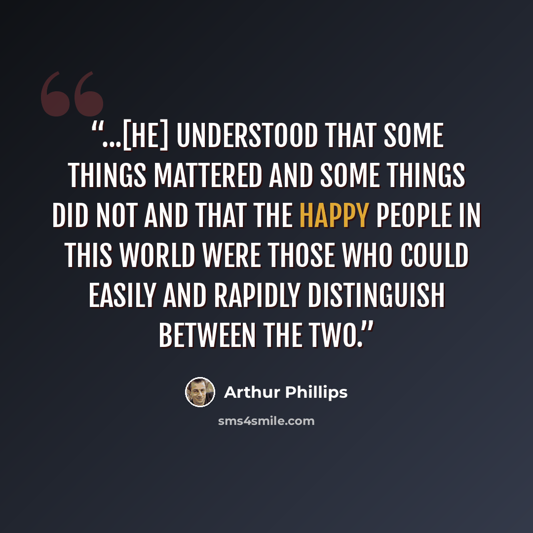 “...[he] understood that some things mattered and some things did not and that the happy people in this world were those who could easily and rapidly distinguish between the two.” quote by Arthur Phillips
