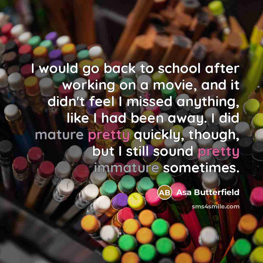 “I would go back to school after working on a movie, and it didn't feel I missed anything, like I had been away. I did mature pretty quickly, though, but I still sound pretty immature sometimes.” quote by Asa Butterfield