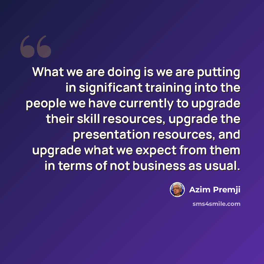 “What we are doing is we are putting in significant training into the people we have currently to upgrade their skill resources, upgrade the presentation resources, and upgrade what we expect from them in terms of not business as usual.” quote by Azim Premji