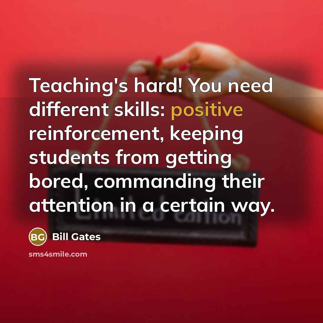 “Teaching's hard! You need different skills: positive reinforcement, keeping students from getting bored, commanding their attention in a certain way.” quote by Bill Gates