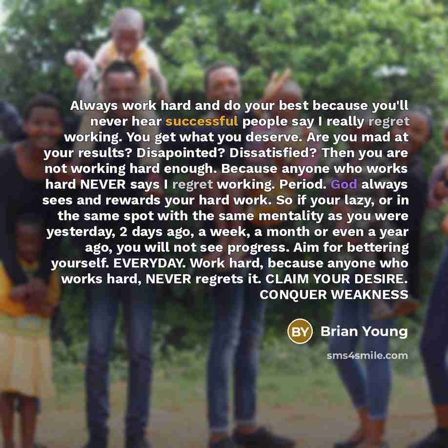 “Always work hard and do your best because you'll never hear successful people say I really regret working. You get what you deserve. Are you mad at your results? Disapointed? Dissatisfied? Then you are not working hard enough. Because anyone who works hard NEVER says I regret working. Period. God…” quote by Brian Young