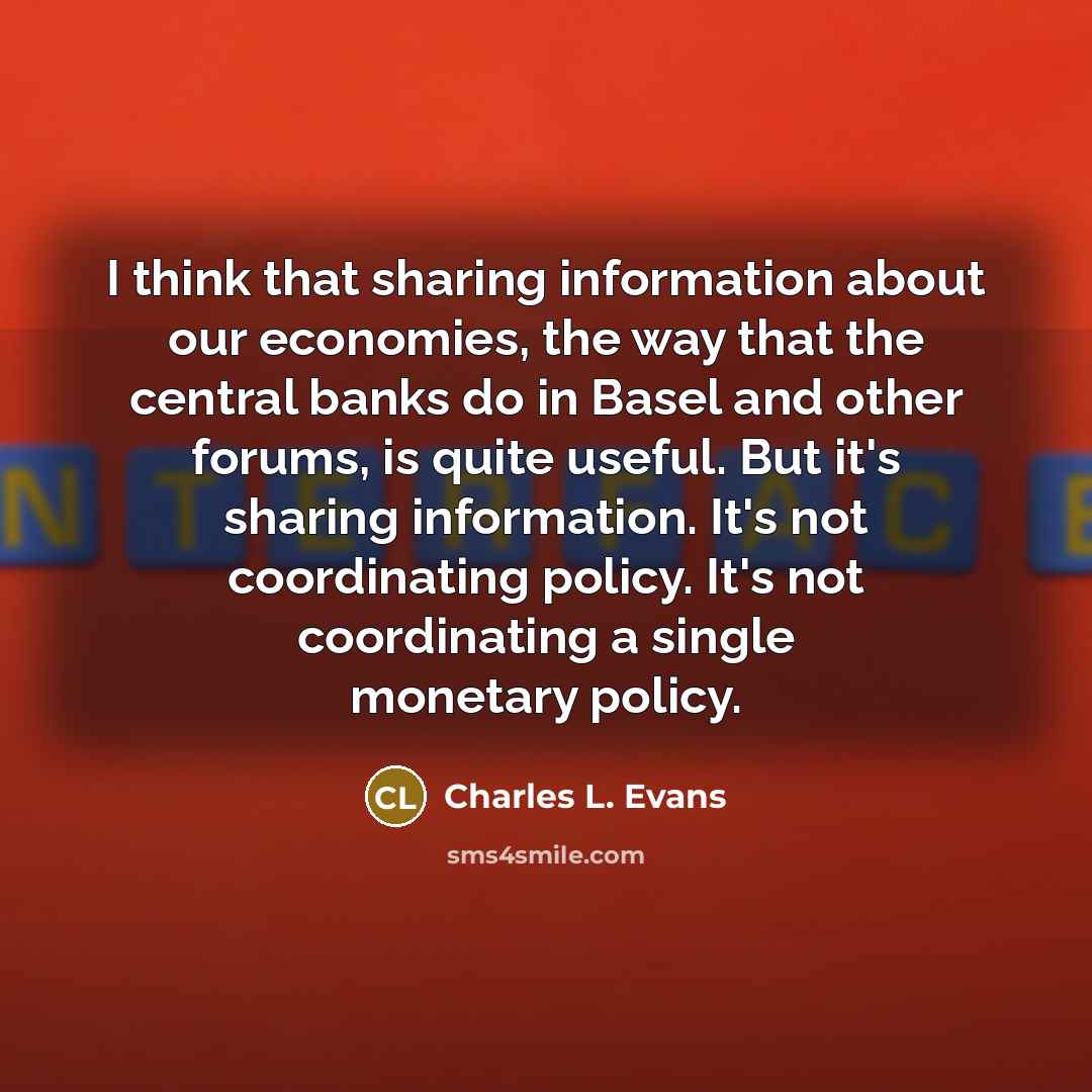 “I think that sharing information about our economies, the way that the central banks do in Basel and other forums, is quite useful. But it's sharing information. It's not coordinating policy. It's not coordinating a single monetary policy.” quote by Charles L. Evans