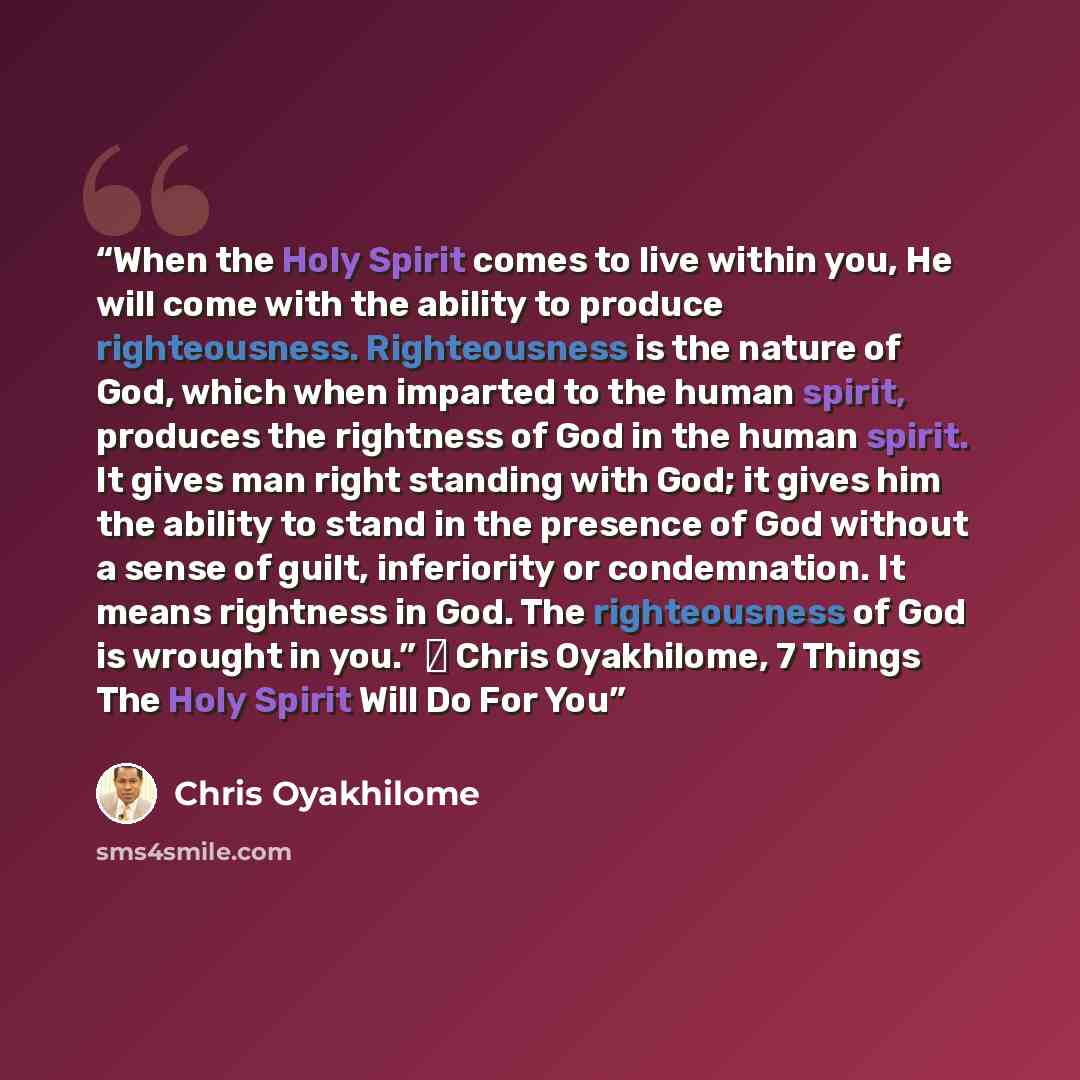“When the Holy Spirit comes to live within you, He will come with the ability to produce righteousness. Righteousness is the nature of God, which when imparted to the human spirit, produces the rightness of God in the human spirit. It gives man right standing with God; it gives him the ability to…” quote by Chris Oyakhilome