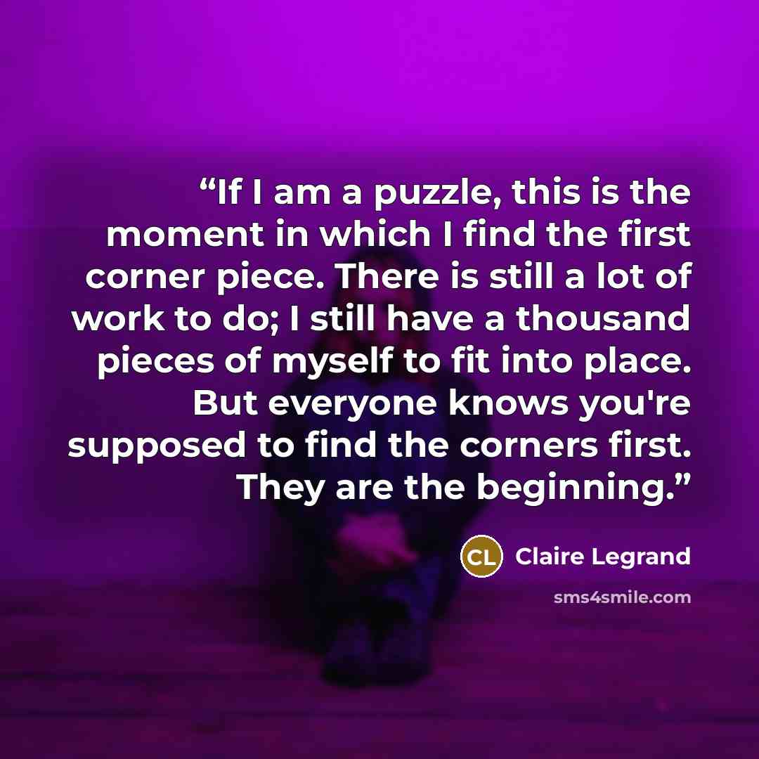 “If I am a puzzle, this is the moment in which I find the first corner piece. There is still a lot of work to do; I still have a thousand pieces of myself to fit into place. But everyone knows you're supposed to find the corners first. They are the beginning.” quote by Claire Legrand