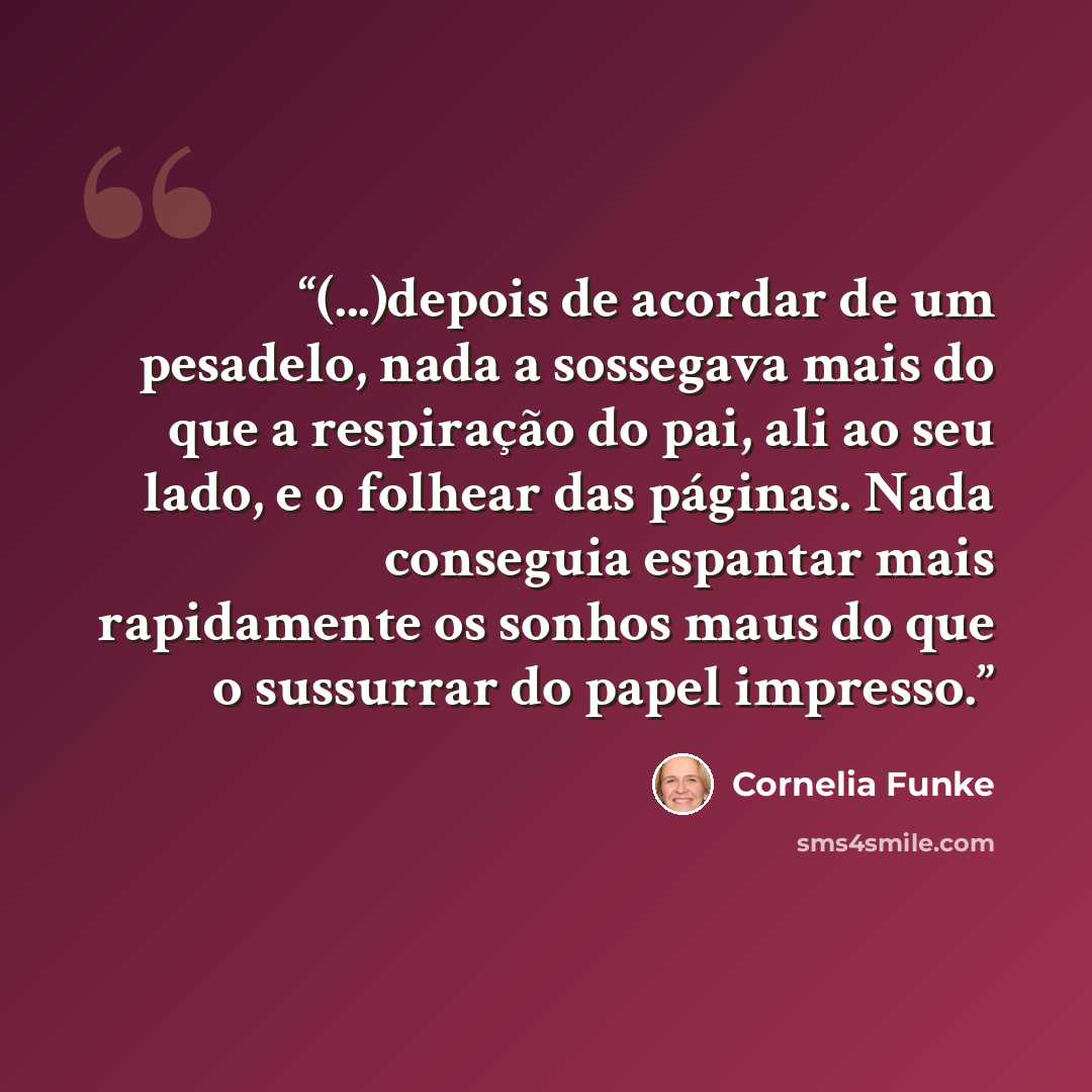 “(...)depois de acordar de um pesadelo, nada a sossegava mais do que a respiração do pai, ali ao seu lado, e o folhear das páginas. Nada conseguia espantar mais rapidamente os sonhos maus do que o sussurrar do papel impresso.” quote by Cornelia Funke