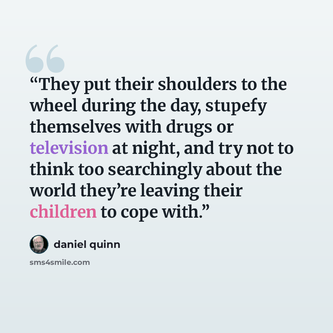 “They put their shoulders to the wheel during the day, stupefy themselves with drugs or television at night, and try not to think too searchingly about the world they’re leaving their children to cope with.” quote by Daniel Quinn