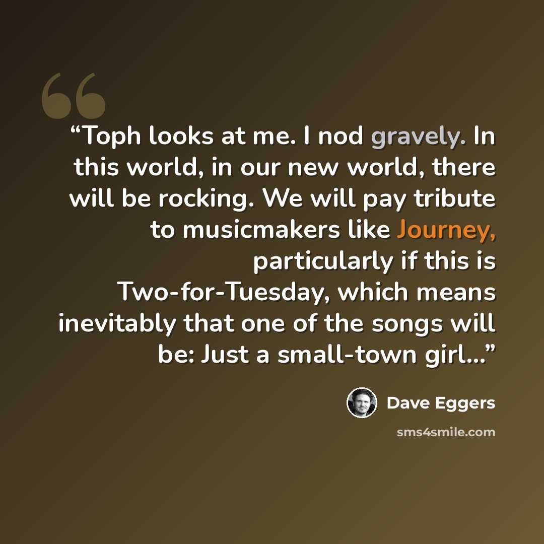 “Toph looks at me. I nod gravely. In this world, in our new world, there will be rocking. We will pay tribute to musicmakers like Journey, particularly if this is Two-for-Tuesday, which means inevitably that one of the songs will be: Just a small-town girl...” quote by Dave Eggers