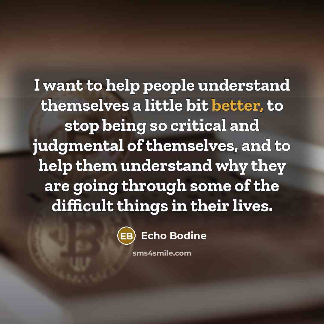 “I want to help people understand themselves a little bit better, to stop being so critical and judgmental of themselves, and to help them understand why they are going through some of the difficult things in their lives.” quote by Echo Bodine