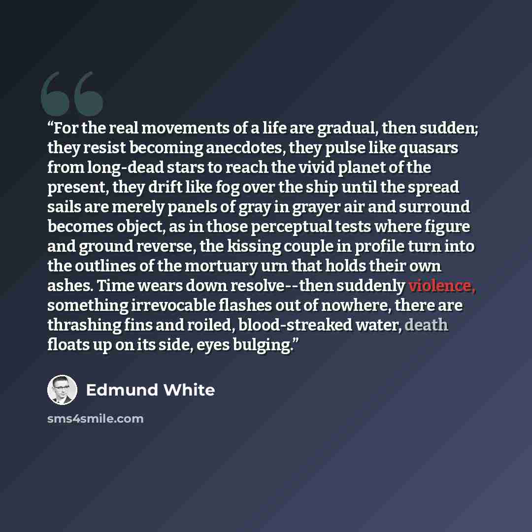 “For the real movements of a life are gradual, then sudden; they resist becoming anecdotes, they pulse like quasars from long-dead stars to reach the vivid planet of the present, they drift like fog over the ship until the spread sails are merely panels of gray in grayer air and surround becomes…” quote by Edmund White