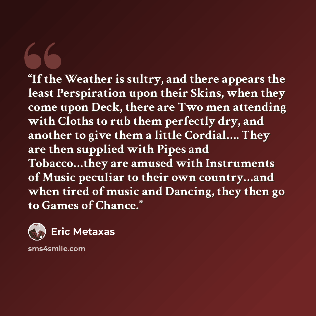 “If the Weather is sultry, and there appears the least Perspiration upon their Skins, when they come upon Deck, there are Two men attending with Cloths to rub them perfectly dry, and another to give them a little Cordial…. They are then supplied with Pipes and Tobacco…they are amused with…” quote by Eric Metaxas