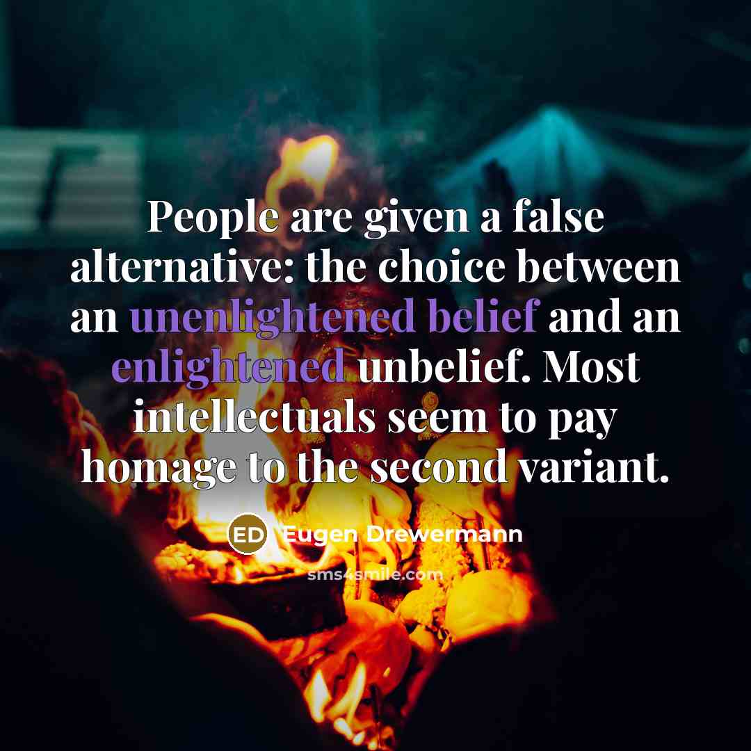 “People are given a false alternative: the choice between an unenlightened belief and an enlightened unbelief. Most intellectuals seem to pay homage to the second variant.” quote by Eugen Drewermann