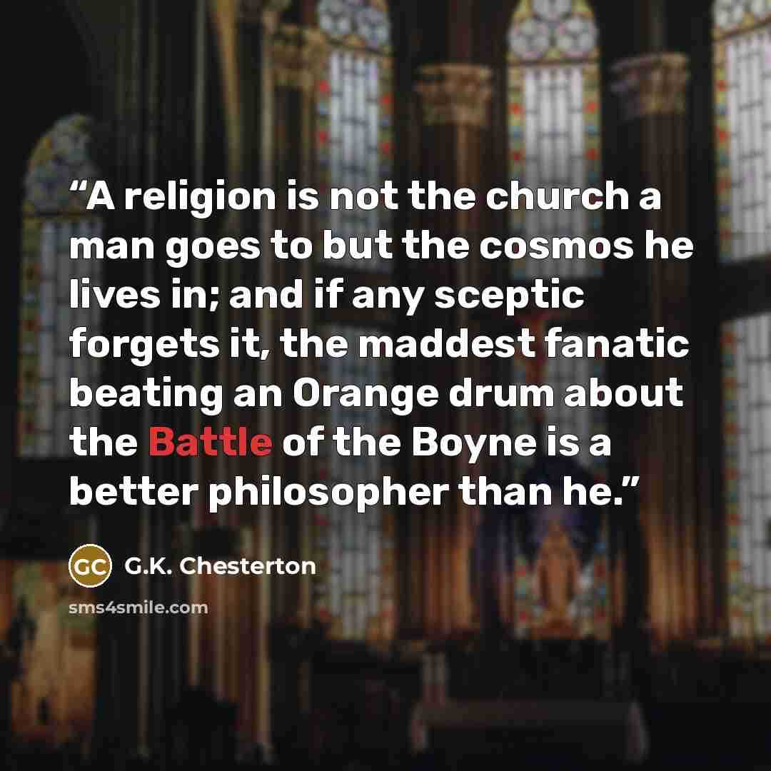 “A religion is not the church a man goes to but the cosmos he lives in; and if any sceptic forgets it, the maddest fanatic beating an Orange drum about the Battle of the Boyne is a better philosopher than he.” quote by G.K. Chesterton