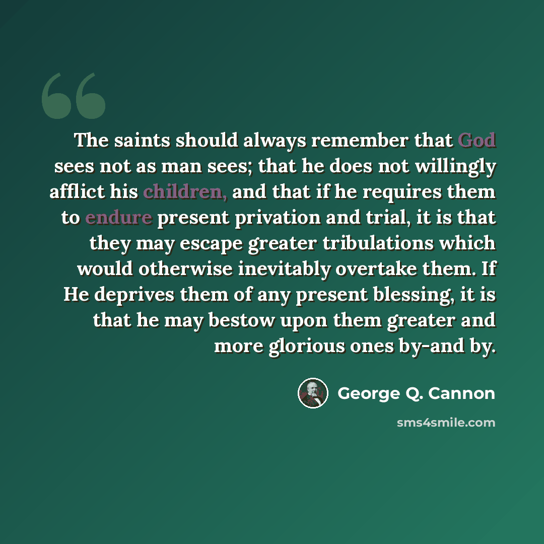 “The saints should always remember that God sees not as man sees; that he does not willingly afflict his children, and that if he requires them to endure present privation and trial, it is that they may escape greater tribulations which would otherwise inevitably overtake them. If He deprives them…” quote by George Q. Cannon