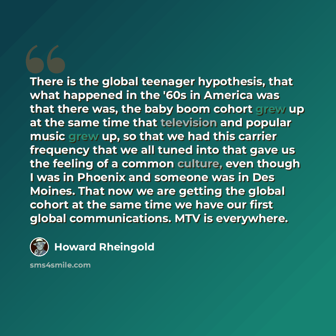 “There is the global teenager hypothesis, that what happened in the '60s in America was that there was, the baby boom cohort grew up at the same time that television and popular music grew up, so that we had this carrier frequency that we all tuned into that gave us the feeling of a common culture…” quote by Howard Rheingold