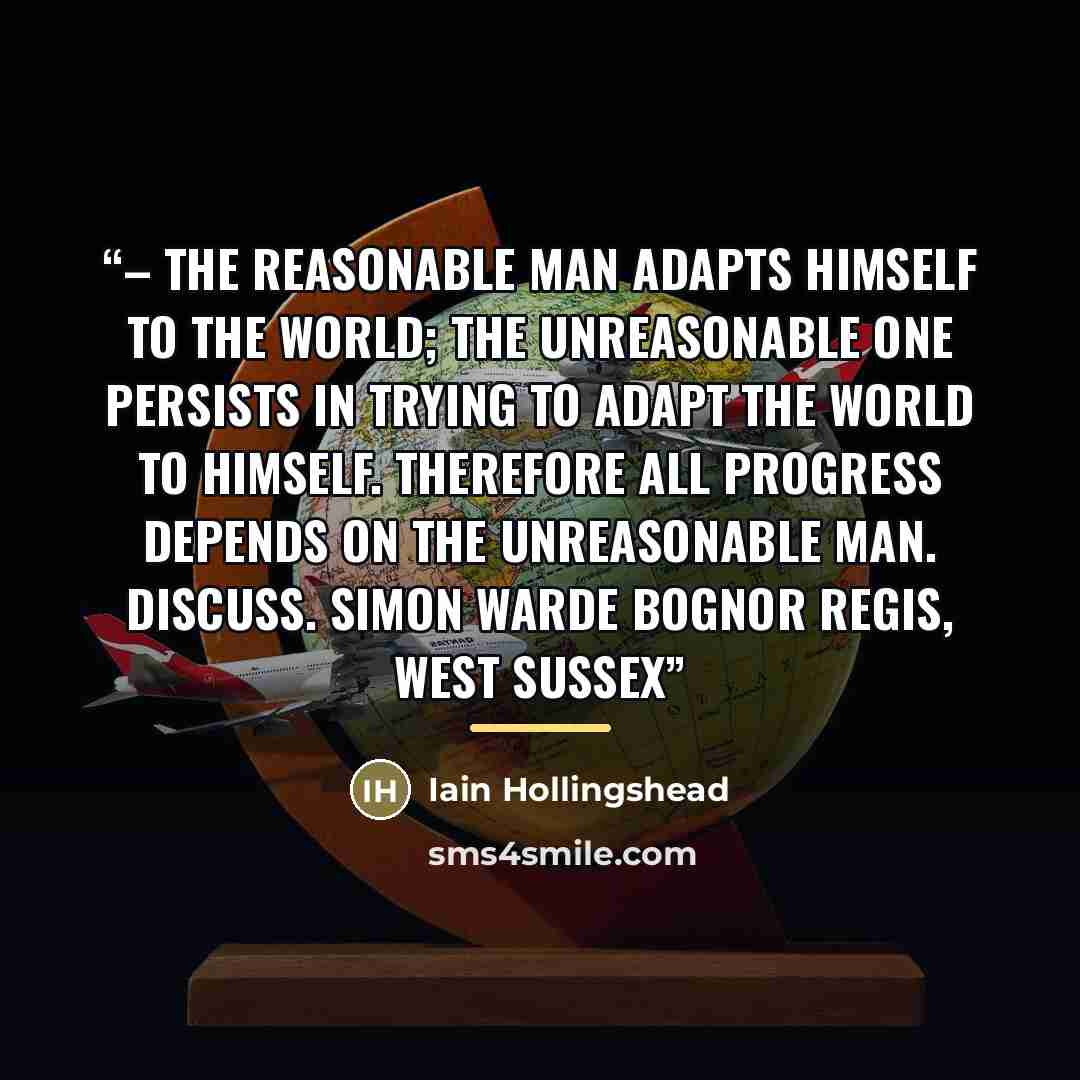 “– The reasonable man adapts himself to the world; the unreasonable one persists in trying to adapt the world to himself. Therefore all progress depends on the unreasonable man. Discuss. Simon Warde Bognor Regis, West Sussex” quote by Iain Hollingshead