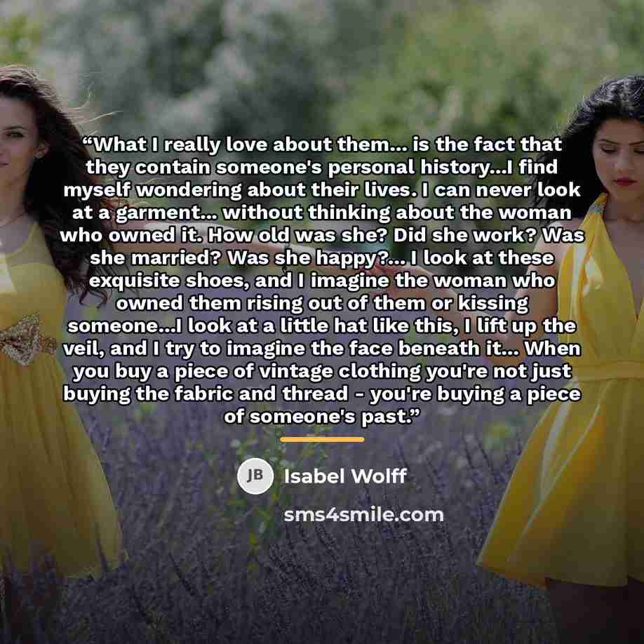 “What I really love about them... is the fact that they contain someone's personal history...I find myself wondering about their lives. I can never look at a garment... without thinking about the woman who owned it. How old was she? Did she work? Was she married? Was she happy?... I look at these…” quote by Isabel Wolff
