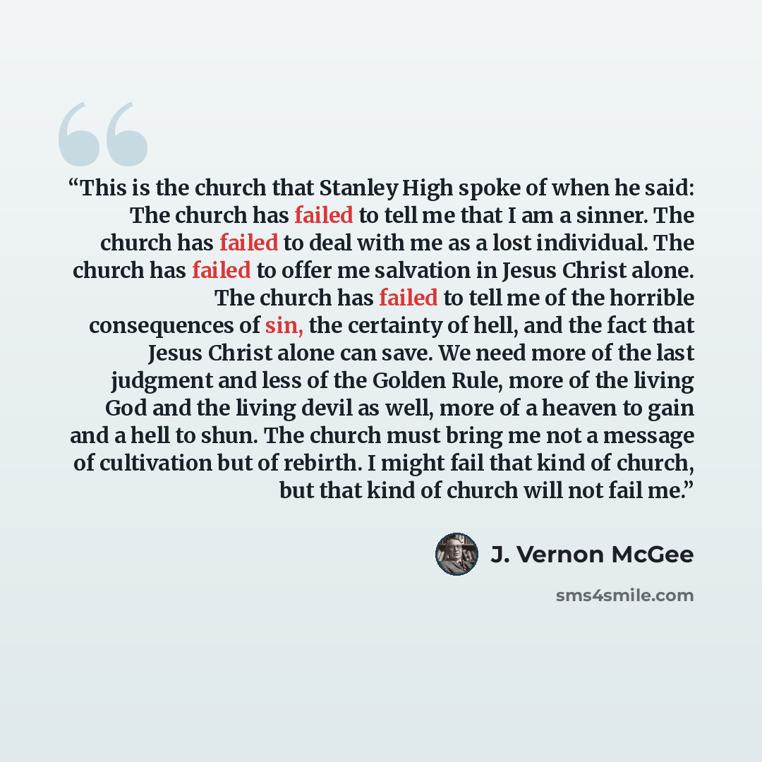 “This is the church that Stanley High spoke of when he said: The church has failed to tell me that I am a sinner. The church has failed to deal with me as a lost individual. The church has failed to offer me salvation in Jesus Christ alone. The church has failed to tell me of the horrible…” quote by J. Vernon McGee