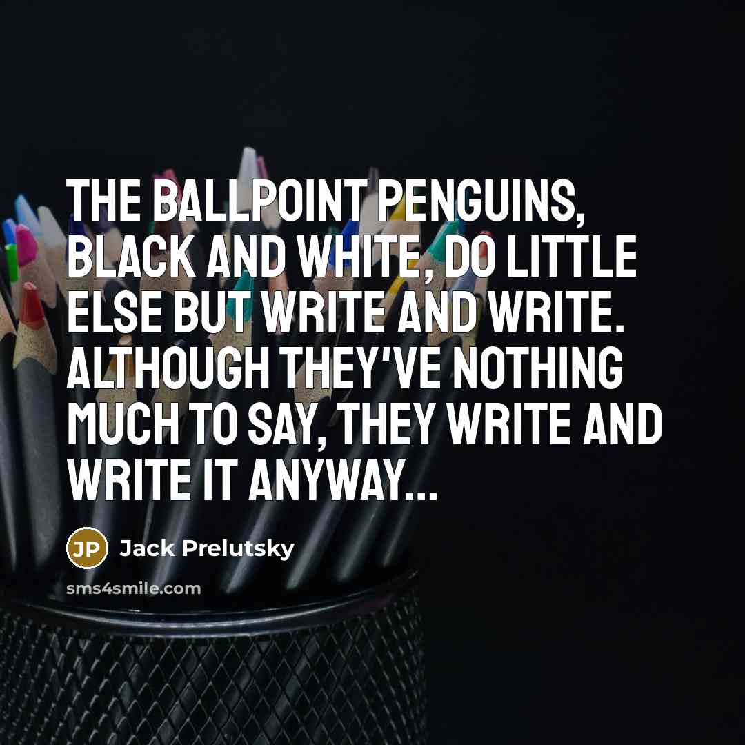 “The BALLPOINT PENGUINS, black and white, Do little else but write and write. Although they've nothing much to say, They write and write it anyway…” quote by Jack Prelutsky