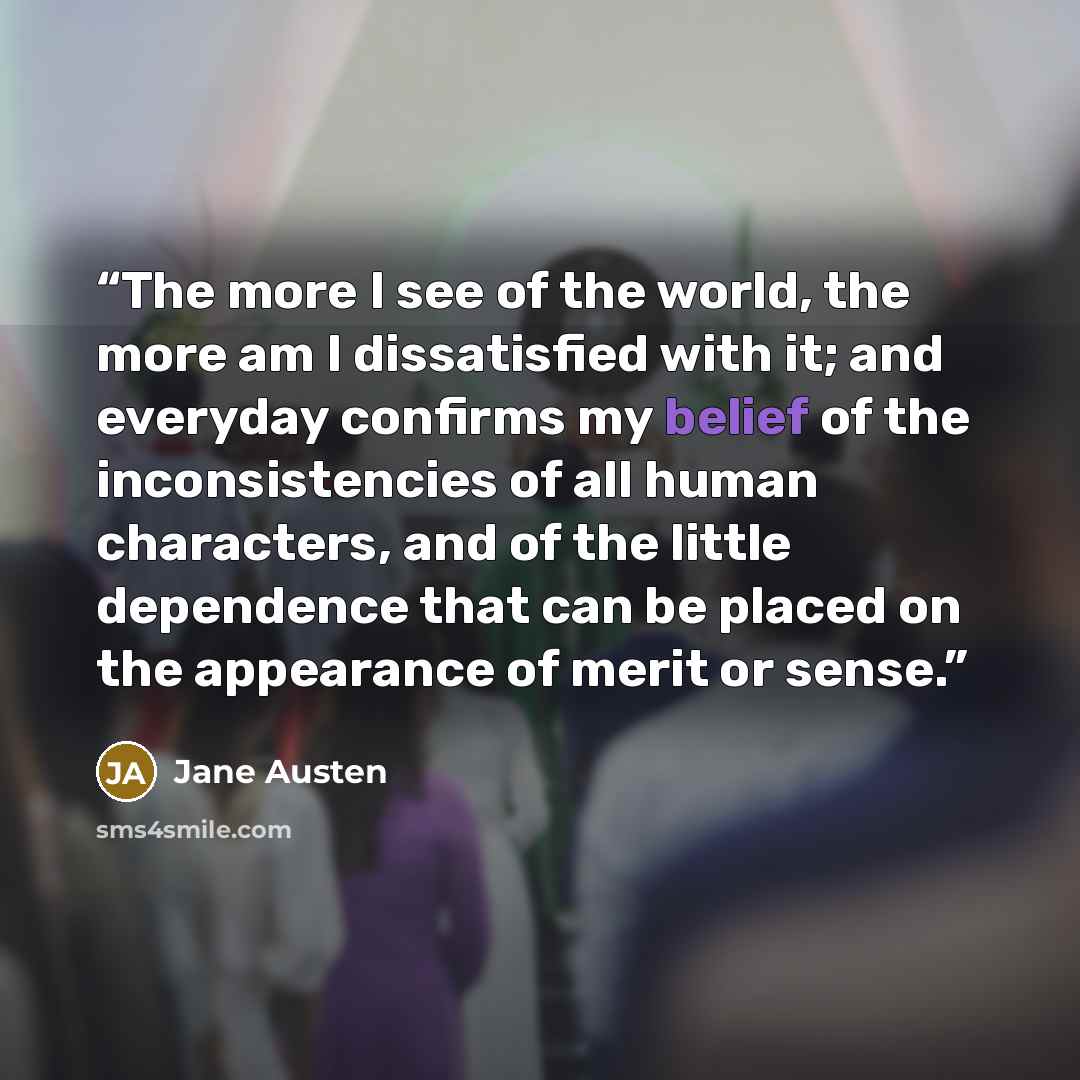 “The more I see of the world, the more am I dissatisfied with it; and everyday confirms my belief of the inconsistencies of all human characters, and of the little dependence that can be placed on the appearance of merit or sense.” quote by Jane Austen