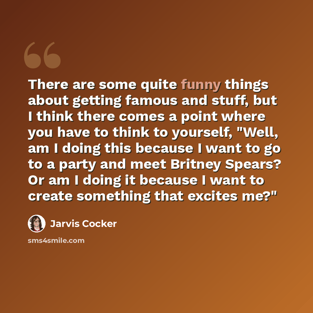 “There are some quite funny things about getting famous and stuff, but I think there comes a point where you have to think to yourself, "Well, am I doing this because I want to go to a party and meet Britney Spears? Or am I doing it because I want to create something that excites me?"” quote by Jarvis Cocker