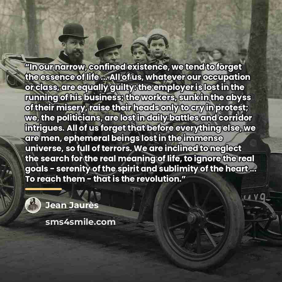 “In our narrow, confined existence, we tend to forget the essence of life ... All of us, whatever our occupation or class, are equally guilty: the employer is lost in the running of his business; the workers, sunk in the abyss of their misery, raise their heads only to cry in protest; we, the…” quote by Jean Jaures